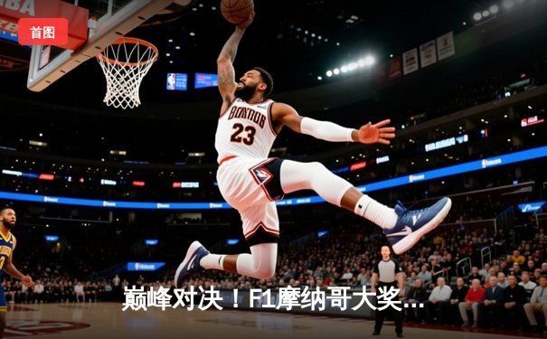 巅峰对决！F1摩纳哥大奖赛维斯塔潘险胜勒克莱尔，红牛策略制胜