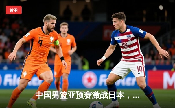 中国男篮亚预赛激战日本，胡金秋两双难阻客场惜败