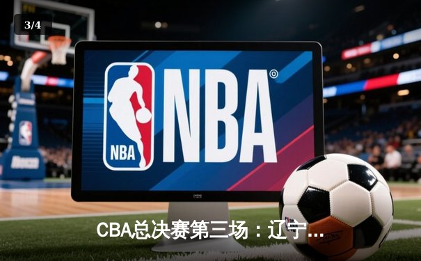 CBA总决赛第三场：辽宁男篮逆转广东队，总比分2-1领先 - 3