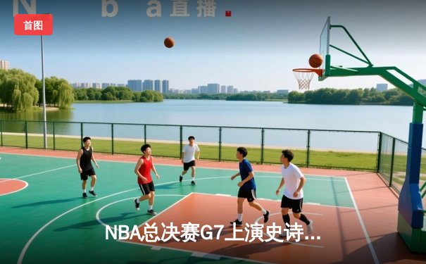 NBA总决赛G7上演史诗对决：湖人逆转凯尔特人，詹姆斯主宰末节
