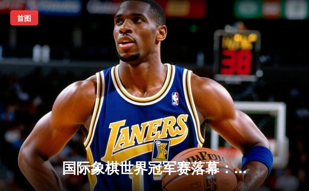 国际象棋世界冠军赛落幕：卡尔森逆转卫冕 传奇对局引全球热议