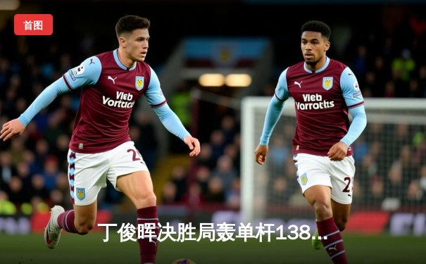 丁俊晖决胜局轰单杆138分绝杀 斯诺克世锦赛上演惊天逆转