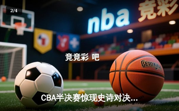 CBA半决赛惊现史诗对决：广东宏远加时逆转辽宁本钢，周琦关键封盖锁定胜局 - 2