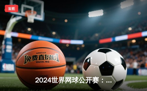 2024世界网球公开赛：阿尔卡拉斯逆转梅德韦杰夫夺生涯第三座大满贯