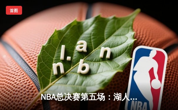NBA总决赛第五场：湖人队力克凯尔特人，詹姆斯独得40分率队夺赛点