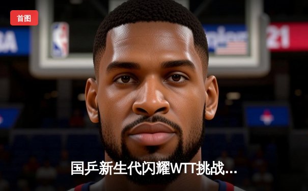 国乒新生代闪耀WTT挑战赛 王楚钦4-2力克张本智和夺冠