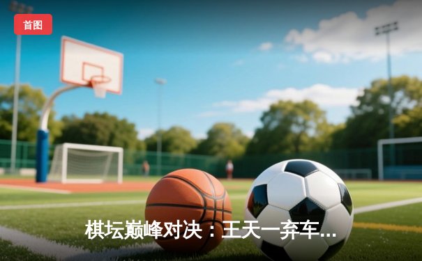 棋坛巅峰对决：王天一弃车斩象绝杀郑惟桐，碧桂园杯上演史诗级逆转