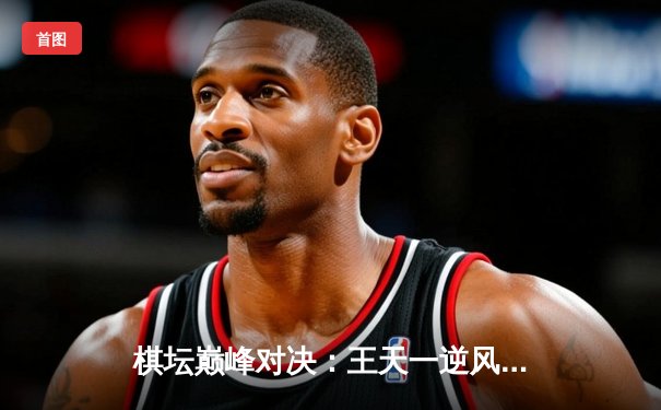 棋坛巅峰对决：王天一逆风翻盘绝杀郑惟桐，象甲联赛上演史诗级残局