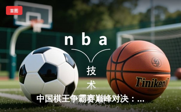 中国棋王争霸赛巅峰对决：郑惟桐绝地翻盘卫冕冠军，象棋界迎来新王朝